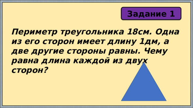 Задание 1 Периметр треугольника 18см. Одна из его сторон имеет длину 1дм, а две другие стороны равны. Чему равна длина каждой из двух сторон? 