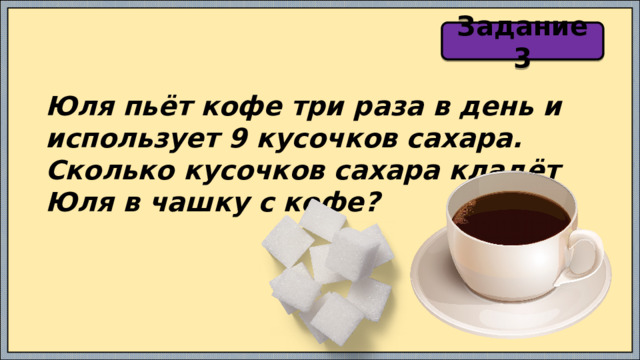 Задание 3 Юля пьёт кофе три раза в день и использует 9 кусочков сахара. Сколько кусочков сахара кладёт Юля в чашку с кофе? 
