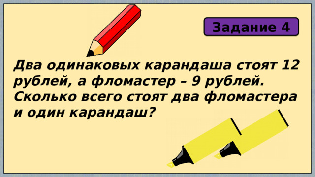 Задание 4 Два одинаковых карандаша стоят 12 рублей, а фломастер – 9 рублей. Сколько всего стоят два фломастера и один карандаш? 