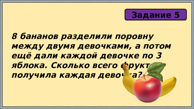 Задание 5 8 бананов разделили поровну между двумя девочками, а потом ещё дали каждой девочке по 3 яблока. Сколько всего фруктов получила каждая девочка? 