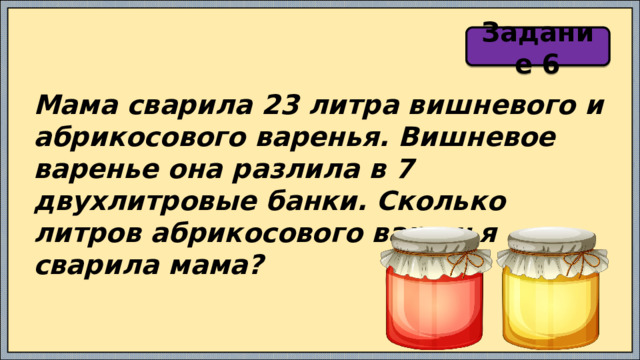 Задание 6 Мама сварила 23 литра вишневого и абрикосового варенья. Вишневое варенье она разлила в 7 двухлитровые банки. Сколько литров абрикосового варенья сварила мама? 