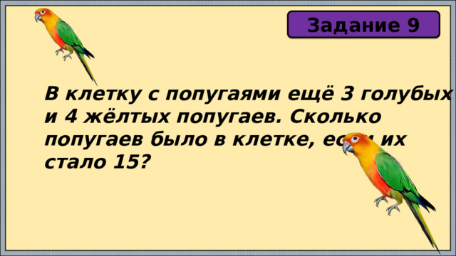 Задание 9 В клетку с попугаями ещё 3 голубых и 4 жёлтых попугаев. Сколько попугаев было в клетке, если их стало 15? 