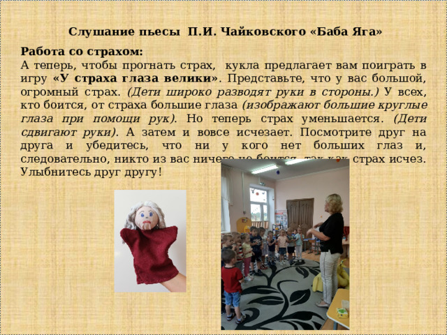 Слушание пьесы П.И. Чайковского «Баба Яга» Работа со страхом: А теперь, чтобы прогнать страх, кукла предлагает вам поиграть в игру «У страха глаза велики» . Представьте, что у вас большой, огромный страх. (Дети широко разводят руки в стороны.) У всех, кто боится, от страха большие глаза (изображают большие круглые глаза при помощи рук) . Но теперь страх уменьшается. (Дети сдвигают руки) . А затем и вовсе исчезает. Посмотрите друг на друга и убедитесь, что ни у кого нет больших глаз и, следовательно, никто из вас ничего не боится, так как страх исчез. Улыбнитесь друг другу! 