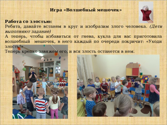 Игра «Волшебный мешочек» Работа со злостью: Ребята, давайте встанем в круг и изобразим злого человека . (Дети выполняют задание) А теперь, чтобы избавиться от гнева, кукла для вас приготовила волшебный мешочек, в него каждый по очереди покричит: «Уходи злость!» Теперь крепко завяжем его, и вся злость останется в нем. 