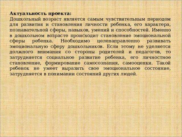 Актуальность проекта: Дошкольный возраст является самым чувствительным периодом для развития и становления личности ребенка, его характера, познавательной сферы, навыков, умений и способностей. Именно в дошкольном возрасте происходит становление эмоциональной сферы ребенка. Необходимо целенаправленно развивать эмоциональную сферу дошкольников. Если этому не уделяется должного внимания со стороны родителей и педагогов, то затрудняется социальное развитие ребенка, его личностное становление, формирование самосознания, самооценки. Такой ребенок не умеет выразить свое эмоциональное состояние, затрудняется в понимании состояний других людей. 