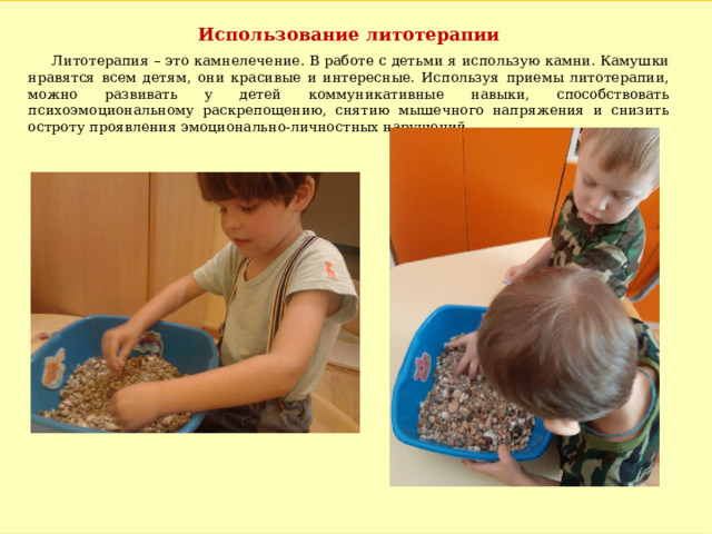 Использование литотерапии  Литотерапия – это камнелечение. В работе с детьми я использую камни. Камушки нравятся всем детям, они красивые и интересные. Используя приемы литотерапии, можно развивать у детей коммуникативные навыки, способствовать психоэмоциональному раскрепощению, снятию мышечного напряжения и снизить остроту проявления эмоционально-личностных нарушений. 