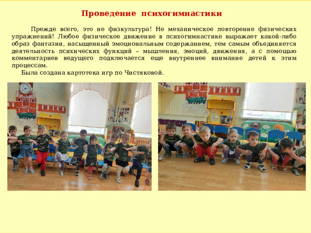 Проведение психогимнастики  Прежде всего, это не физкультура! Не механическое повторение физических упражнений! Любое физическое движение в психогимнастике выражает какой-либо образ фантазии, насыщенный эмоциональным содержанием, тем самым объединяется деятельность психических функций – мышления, эмоций, движения, а с помощью комментариев ведущего подключается еще внутреннее внимание детей к этим процессам.  Была создана картотека игр по Чистяковой. 