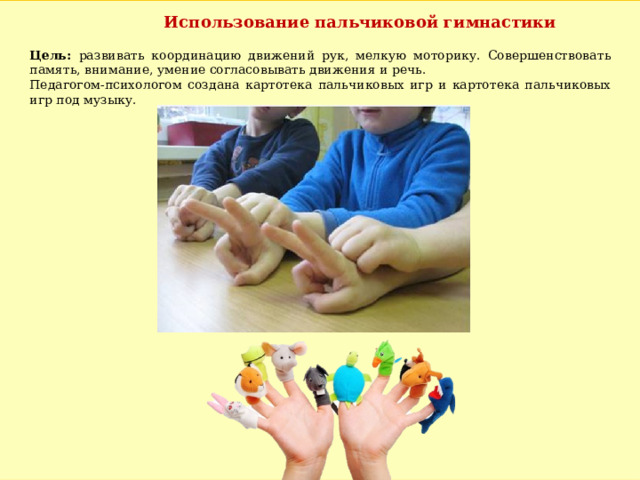 Использование пальчиковой гимнастики Цель: развивать координацию движений рук, мелкую моторику. Совершенствовать память, внимание, умение согласовывать движения и речь. Педагогом-психологом создана картотека пальчиковых игр и картотека пальчиковых игр под музыку. 