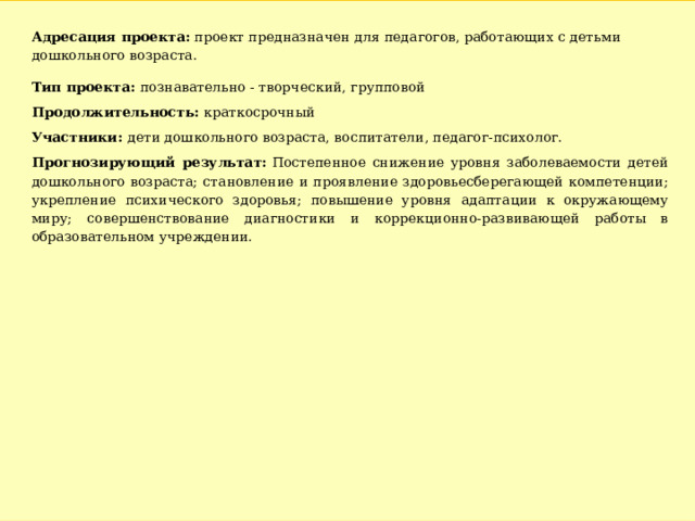 Адресация проекта: проект предназначен для педагогов, работающих с детьми дошкольного возраста. Тип проекта:  познавательно - творческий, групповой Продолжительность: краткосрочный Участники:  дети дошкольного возраста, воспитатели, педагог-психолог. Прогнозирующий результат:  Постепенное снижение уровня заболеваемости детей дошкольного возраста; становление и проявление здоровьесберегающей компетенции; укрепление психического здоровья; повышение уровня адаптации к окружающему миру; совершенствование диагностики и коррекционно-развивающей работы в образовательном учреждении. 