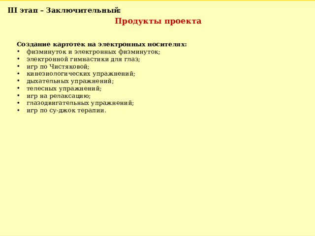 III этап – Заключительный: Продукты проекта Создание картотек на электронных носителях: физминуток и электронных физминуток; электронной гимнастики для глаз; игр по Чистяковой; кинезиологических упражнений; дыхательных упражнений; телесных упражнений; игр на релаксацию; глазодвигательных упражнений; игр по су-джок терапии. 
