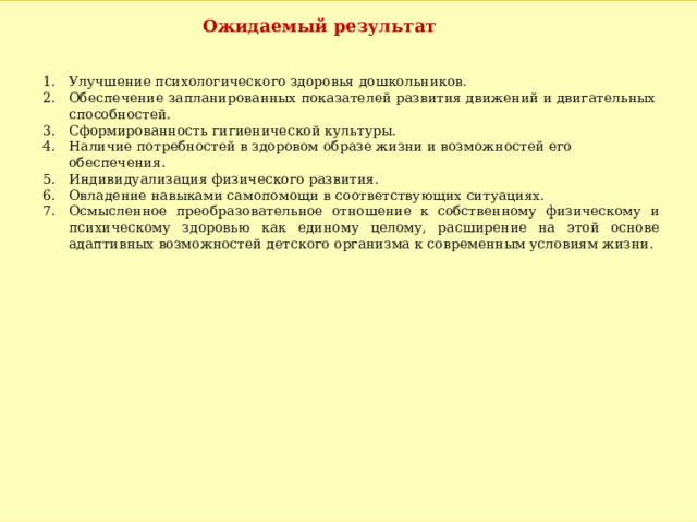 Ожидаемый результат Улучшение психологического здоровья дошкольников. Обеспечение запланированных показателей развития движений и двигательных способностей. Сформированность гигиенической культуры. Наличие потребностей в здоровом образе жизни и возможностей его обеспечения. Индивидуализация физического развития. Овладение навыками самопомощи в соответствующих ситуациях. Осмысленное преобразовательное отношение к собственному физическому и психическому здоровью как единому целому, расширение на этой основе адаптивных возможностей детского организма к современным условиям жизни. 