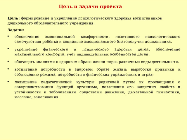 Цель и задачи проекта Цель: формирование и укрепление психологического здоровья воспитанников дошкольного образовательного учреждения. Задачи: обеспечение эмоциональной комфортности, позитивного психологического самочувствия ребёнка и социально-эмоционального благополучия дошкольника. укрепление физического и психического здоровья детей, обеспечение максимального комфорта, учет индивидуальных особенностей детей. обогащать знаниями о здоровом образе жизни через различные виды деятельности. воспитание потребности в здоровом образе жизни: выработка привычки к соблюдению режима, потребности в физических упражнениях и играх; повышение педагогической культуры родителей путем их просвещения о совершенствовании функций организма, повышение его защитных свойств и устойчивости к заболеваниям средствами движения, дыхательной гимнастики, массажа, закаливания. 
