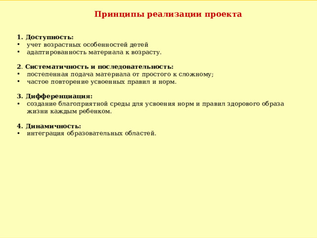 Принципы реализации проекта 1. Доступность: учет возрастных особенностей детей адаптированность материала к возрасту. 2 .  Систематичность и последовательность: постепенная подача материала от простого к сложному; частое повторение усвоенных правил и норм. 3. Дифференциация: создание благоприятной среды для усвоения норм и правил здорового образа жизни каждым ребенком. 4. Динамичность: интеграция образовательных областей. 