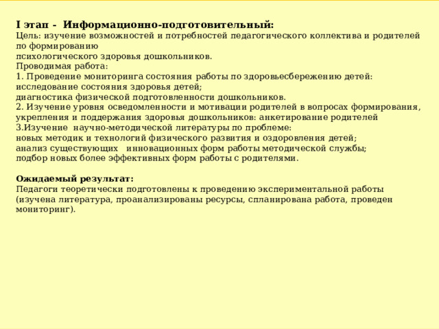 I этап -  Информационно-подготовительный: Цель: изучение возможностей и потребностей педагогического коллектива и родителей по формированию психологического здоровья дошкольников. Проводимая работа: 1. Проведение мониторинга состояния работы по здоровьесбережению детей: исследование состояния здоровья детей; диагностика физической подготовленности дошкольников. 2. Изучение уровня осведомленности и мотивации родителей в вопросах формирования, укрепления и поддержания здоровья дошкольников: анкетирование родителей 3.Изучение  научно-методической литературы по проблеме: новых методик и технологий физического развития и оздоровления детей; анализ существующих   инновационных форм работы методической службы; подбор новых более эффективных форм работы с родителями. Ожидаемый результат: Педагоги теоретически подготовлены к проведению экспериментальной работы (изучена литература, проанализированы ресурсы, спланирована работа, проведен мониторинг). 