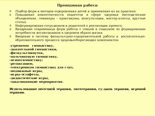 Проводимая работа: Подбор форм и методов оздоровления детей и применение их на практике.  Повышение компетентности педагогов в сфере здоровья (методические объединения, семинары – практикумы, консультации, мастер-классы, круглые столы). Информирование сотрудников и родителей о реализации проекта. Внедрение современных форм работы с семьей и социумом по формированию потребности воспитанников в здоровом образе жизни. Введение в систему физкультурно-оздоровительной работы и  воспитательно-образовательного процесса здоровьесберегающих компонентов: - утреннюю   гимнастику, -дыхательной гимнастики, -физкультминуток, -пальчиковую гимнастику, -психогимнастику; -релаксацию, -электронную гимнастику для глаз, -подвижные игры, -игры–эстафеты, -дидактические игры, -закаливающие мероприятия.  Использование песочной терапии, литотерапии, су-джок терапии, игровой терапии.  