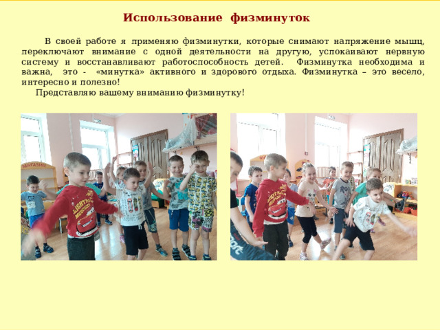 Использование физминуток  В своей работе я применяю физминутки, которые снимают напряжение мышц, переключают внимание с одной деятельности на другую, успокаивают нервную систему и восстанавливают работоспособность детей. Физминутка необходима и важна, это - «минутка» активного и здорового отдыха. Физминутка – это весело, интересно и полезно!  Представляю вашему вниманию физминутку! 