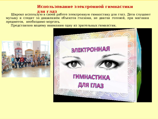 Использование электронной гимнастики для глаз  Широко использую в своей работе электронную гимнастику для глаз. Дети слушают музыку и следят за движением объектов глазами, не двигая головой, при мигании предметов, необходимо моргать.  Представляю вашему вниманию одну из зрительных гимнастик. 