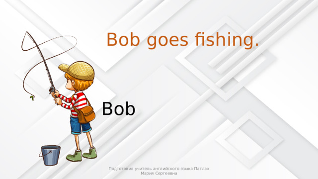 Bob goes fishing. Bob Подготовил учитель английского языка Патлах Мария Сергеевна 