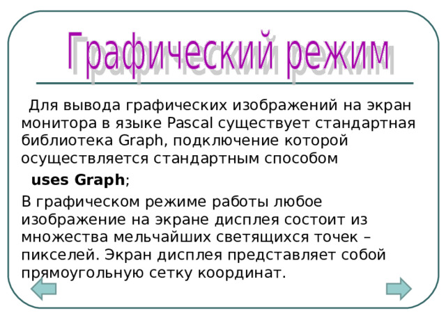  Для вывода графических изображений на экран монитора в языке Pascal существует стандартная библиотека Graph, подключение которой осуществляется стандартным способом   uses Graph ;   В графическом режиме работы любое изображение на экране дисплея состоит из множества мельчайших светящихся точек – пикселей. Экран дисплея представляет собой прямоугольную сетку координат.  