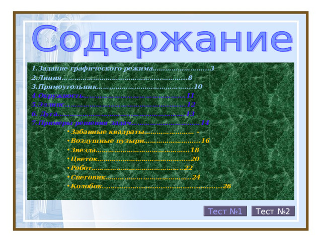 1.Задание графического режима……………………...3 2.Линия…………………………………………………...8 3.Прямоугольник……………………………………....10 4.Окружность………………………………………….11 5.Эллипс…………………………………………...…….12 6. Дуга……………………………...…………………….13 7.Примеры решения задач……………………………14 Забавные квадраты…………………… - Воздушные пузыри……………………...16 Звезда……………………………………...18 Цветок………...……………………….....20 Робот……………………………………..22 Снеговик…………………………………..24 Колобок.......................................................26 Забавные квадраты…………………… - Воздушные пузыри……………………...16 Звезда……………………………………...18 Цветок………...……………………….....20 Робот……………………………………..22 Снеговик…………………………………..24 Колобок.......................................................26  Тест №2 Тест №1 26 