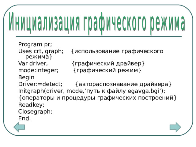 Program pr; Uses crt,  graph;  { использование графического режима } Var driver, { графический драйвер } mode:integer; { графический режим } Begin Driver:=detect; { автораспознавание драйвера } Initgraph(driver,  mode,’ путь к файлу egavga.bgi’); { операторы и процедуры графических построений } Readkey; Closegraph; End. 4 