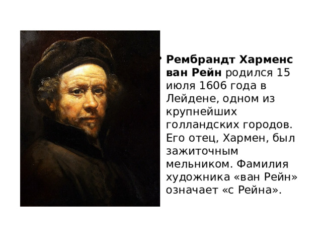 Рембрандт Харменс ван Рейн  родился 15 июля 1606 года в Лейдене, одном из крупнейших голландских городов. Его отец, Хармен, был зажиточным мельником. Фамилия художника «ван Рейн» означает «с Рейна». 