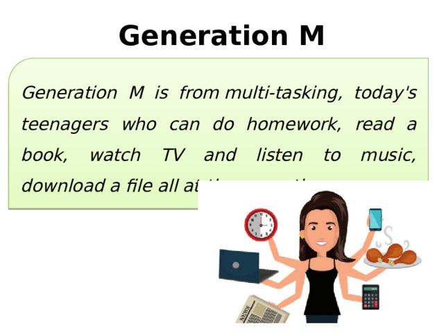 Generation M Generation M is from multi-tasking, today's teenagers who can do homework, read a book, watch TV and listen to music, download a file all at the same time. 