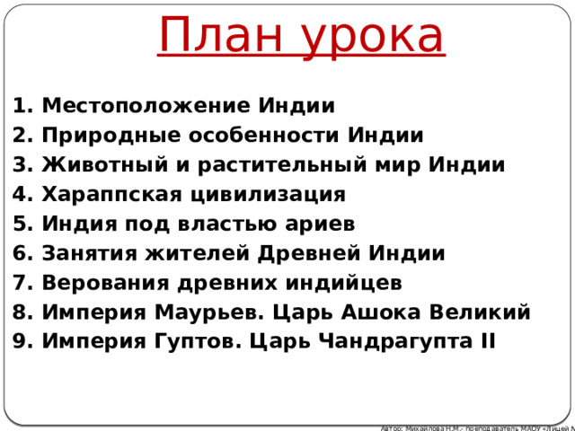 План урока 1. Местоположение Индии 2. Природные особенности Индии 3. Животный и растительный мир Индии 4. Хараппская цивилизация 5. Индия под властью ариев 6. Занятия жителей Древней Индии 7. Верования древних индийцев 8. Империя Маурьев. Царь Ашока Великий 9. Империя Гуптов. Царь Чандрагупта II Автор: Михайлова Н.М.- преподаватель МАОУ «Лицей № 21» 