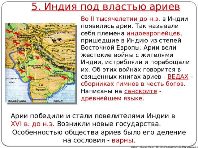 5. Индия под властью ариев Во II тысячелетии до н.э. в Индии появились арии. Так называли себя племена индоевропейцев , пришедшие в Индию из степей Восточной Европы. Арии вели жестокие войны с жителями Индии, истребляли и порабощали их. Об этих войнах говорится в священных книгах ариев - ВЕДАХ  – сборниках гимнов в честь богов. Написаны на санскрите - древнейшем языке. Арии победили и стали повелителями Индии в XVI в. до н.э. Возникли новые государства. Особенностью общества ариев было его деление на сословия - варны . Автор: Михайлова Н.М.- преподаватель МАОУ «Лицей № 21» 