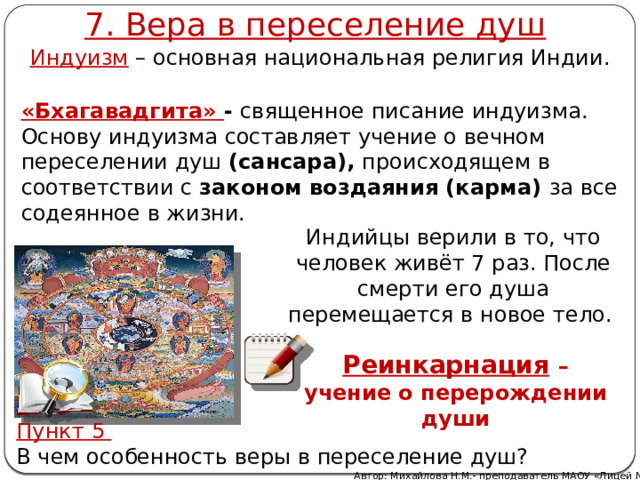 7. Вера в переселение душ Индуизм – основная национальная религия Индии. «Бхагавадгита» - священное писание индуизма. Основу индуизма составляет учение о вечном переселении душ (сансара), происходящем в соответствии с законом воздаяния (карма) за все содеянное в жизни.   Индийцы верили в то, что человек живёт 7 раз. После смерти его душа перемещается в новое тело. Реинкарнация  – учение о перерождении души  Пункт 5 В чем особенность веры в переселение душ? Автор: Михайлова Н.М.- преподаватель МАОУ «Лицей № 21» 