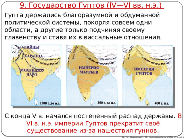 9. Государство Гуптов (IV—VI вв. н.э.) Гупта держались благоразумной и обдуманной политической системы, покоряя совсем одни области, а другие только подчиняя своему главенству и ставя их в вассальные отношения. С конца V в. начался постепенный распад державы. В VI в. н.э. империи Гуптов прекратит своё существование из-за нашествия гуннов. Автор: Михайлова Н.М.- преподаватель МАОУ «Лицей № 21»  