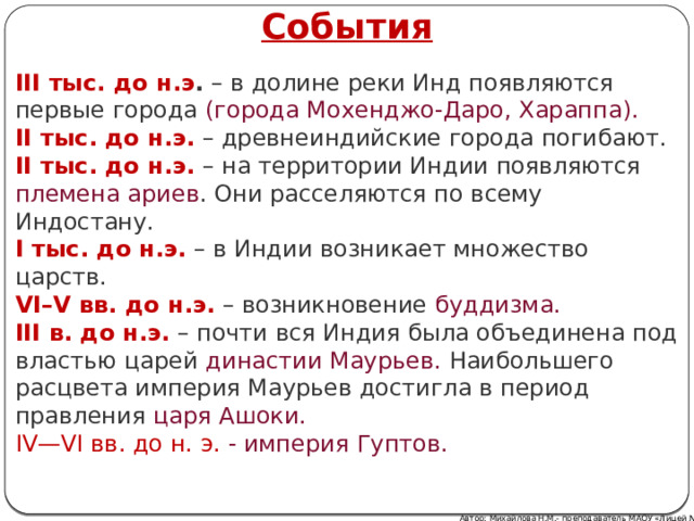 События III тыс. до н.э .  – в долине реки Инд появляются первые города (города Мохенджо-Даро, Хараппа). II тыс. до н.э.  – древнеиндийские города погибают. II тыс. до н.э.  – на территории Индии появляются племена ариев . Они расселяются по всему Индостану. I тыс. до н.э.  – в Индии возникает множество царств. VI–V вв. до н.э.  – возникновение  буддизма. III в. до н.э.  – почти вся Индия была объединена под властью царей династии Маурьев. Наибольшего расцвета империя Маурьев достигла в период правления царя Ашоки. IV—VI вв. до н. э. - империя Гуптов. Автор: Михайлова Н.М.- преподаватель МАОУ «Лицей № 21» 