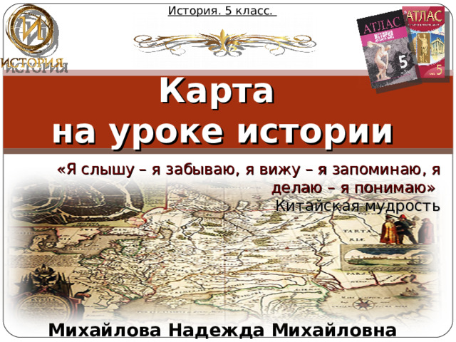 История. 5 класс. Карта  на уроке истории «Я слышу – я забываю, я вижу – я запоминаю, я делаю – я понимаю»  Китайская мудрость Михайлова Надежда Михайловна 