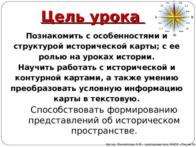 Цель урока Познакомить с особенностями и структурой исторической карты; с ее ролью на уроках истории. Научить работать с исторической и контурной картами, а также умению преобразовать условную информацию карты в текстовую. Способствовать формированию представлений об историческом пространстве. Автор: Михайлова Н.М.- преподаватель МАОУ «Лицей № 21» 