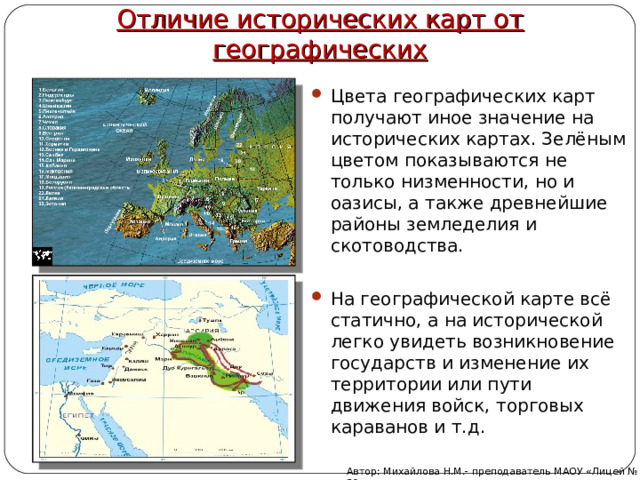 Отличие исторических карт от географических Цвета географических карт получают иное значение на исторических картах. Зелёным цветом показываются не только низменности, но и оазисы, а также древнейшие районы земледелия и скотоводства.  На географической карте всё статично, а на исторической легко увидеть возникновение государств и изменение их территории или пути движения войск, торговых караванов и т.д. Автор: Михайлова Н.М.- преподаватель МАОУ «Лицей № 21» 