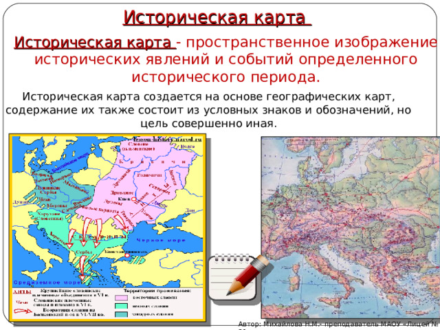 Историческая карта Историческая карта - пространственное изображение исторических явлений и событий определенного исторического периода. Историческая карта создается на основе географических карт, содержание их также состоит из условных знаков и обозначений, но цель совершенно иная. Автор: Михайлова Н.М.- преподаватель МАОУ «Лицей № 21» 