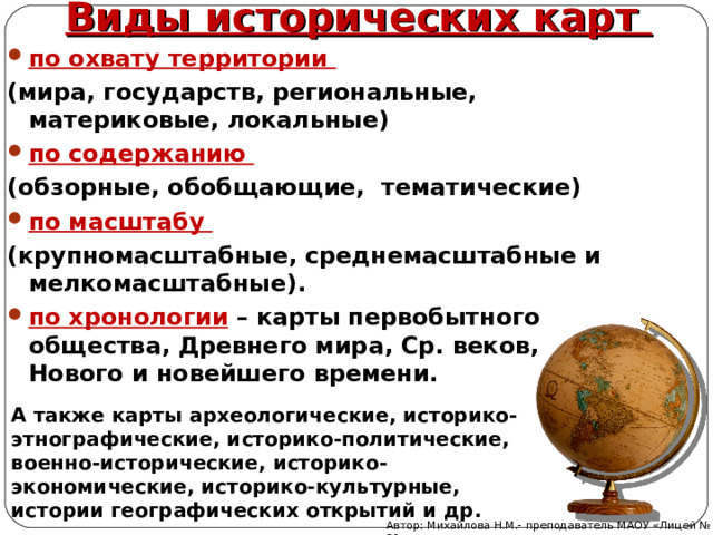 Виды исторических карт по охвату территории (мира, государств, региональные, материковые, локальные) по содержанию (обзорные, обобщающие, тематические) по масштабу (крупномасштабные, среднемасштабные и мелкомасштабные). по хронологии  – карты первобытного общества, Древнего мира, Ср. веков, Нового и новейшего времени.  А также карты археологические, историко-этнографические, историко-политические, военно-исторические, историко-экономические, историко-культурные, истории географических открытий и др. Автор: Михайлова Н.М.- преподаватель МАОУ «Лицей № 21» 