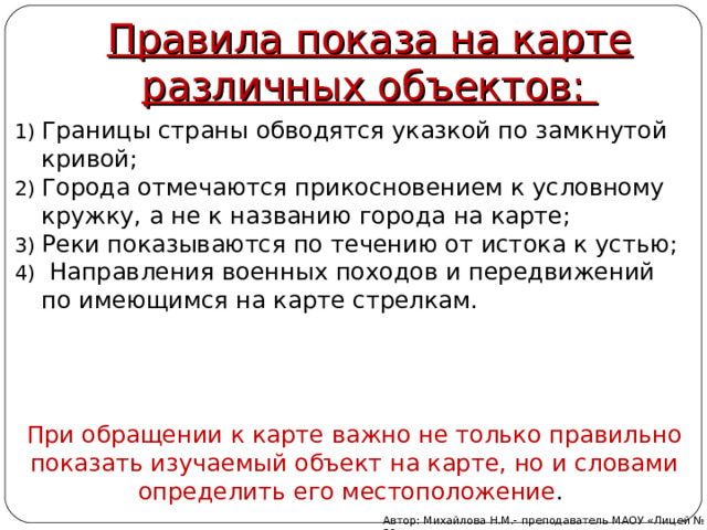 Правила показа на карте различных объектов: Границы страны обводятся указкой по замкнутой кривой; Города отмечаются прикосновением к условному кружку, а не к названию города на карте; Реки показываются по течению от истока к устью;  Направления военных походов и передвижений по имеющимся на карте стрелкам. При обращении к карте важно не только правильно показать изучаемый объект на карте, но и словами определить его местоположение .    Автор: Михайлова Н.М.- преподаватель МАОУ «Лицей № 21» 