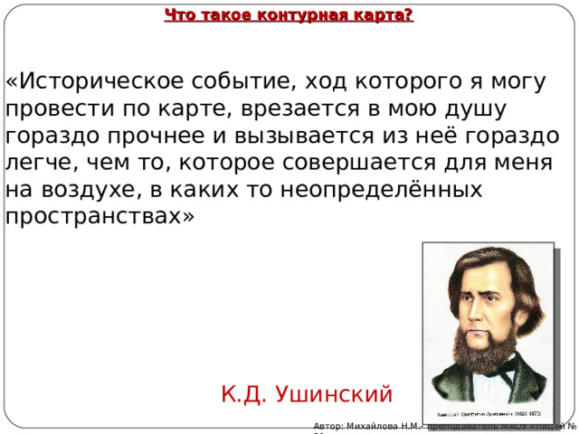 Что такое контурная карта? «Историческое событие, ход которого я могу провести по карте, врезается в мою душу гораздо прочнее и вызывается из неё гораздо легче, чем то, которое совершается для меня на воздухе, в каких то неопределённых пространствах»  К.Д. Ушинский Автор: Михайлова Н.М.- преподаватель МАОУ «Лицей № 21» 