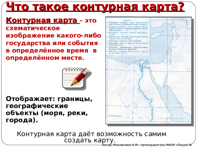 Что такое контурная карта? Контурная карта – это схематическое изображение какого-либо государства или события в определённое время в определённом месте. Отображает: границы, географические объекты (моря, реки, города).  Контурная карта даёт возможность самим создать карту. Автор: Михайлова Н.М.- преподаватель МАОУ «Лицей № 21» 