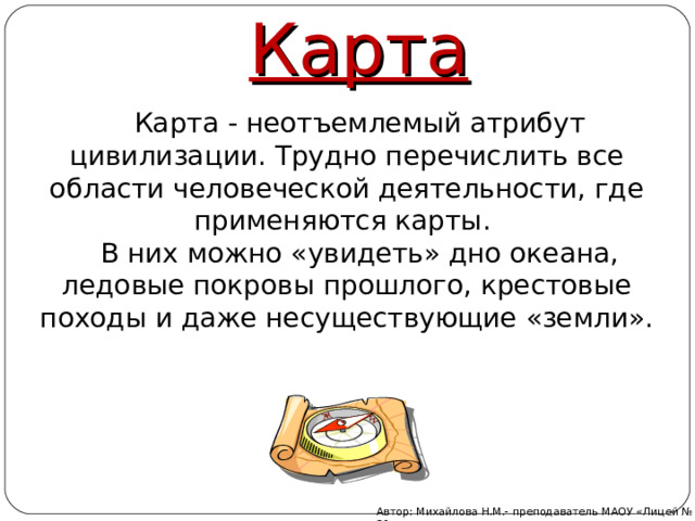 Карта  Карта - неотъемлемый атрибут цивилизации. Трудно перечислить все области человеческой деятельности, где применяются карты.  В них можно «увидеть» дно океана, ледовые покровы прошлого, крестовые походы и даже несуществующие «земли». Автор: Михайлова Н.М.- преподаватель МАОУ «Лицей № 21» 