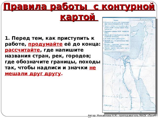 Правила работы с контурной картой  1. Перед тем, как приступить к работе, продумайте её до конца: рассчитайте , где напишите названия стран, рек, городов; где обозначите границы, походы так, чтобы надписи и значки не мешали друг другу . Автор: Михайлова Н.М.- преподаватель МАОУ «Лицей № 21» 