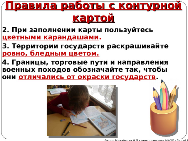 Правила работы с контурной картой 2. При заполнении карты пользуйтесь цветными карандашами . 3. Территории государств раскрашивайте ровно, бледным цветом. 4. Границы, торговые пути и направления военных походов обозначайте так, чтобы они отличались от окраски государств .   Автор: Михайлова Н.М.- преподаватель МАОУ «Лицей № 21» 