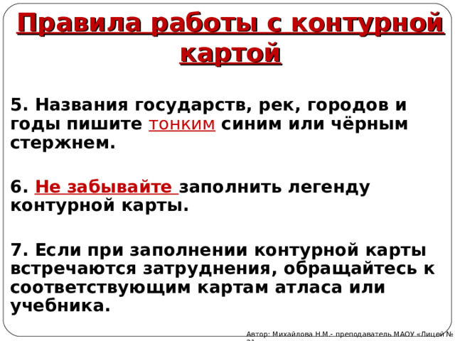 Правила работы с контурной картой 5. Названия государств, рек, городов и годы пишите тонким синим или чёрным стержнем.  6. Не забывайте заполнить легенду контурной карты.  7. Если при заполнении контурной карты встречаются затруднения, обращайтесь к соответствующим картам атласа или учебника.   Автор: Михайлова Н.М.- преподаватель МАОУ «Лицей № 21» 