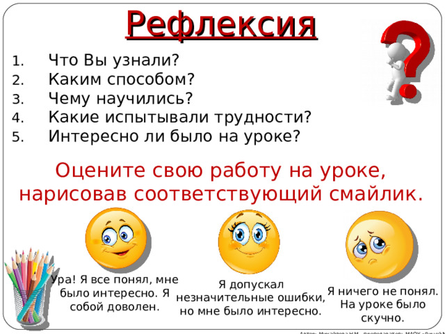 Рефлексия Что Вы узнали? Каким способом? Чему научились? Какие испытывали трудности? Интересно ли было на уроке? Оцените свою работу на уроке, нарисовав соответствующий смайлик. Ура! Я все понял, мне было интересно. Я собой доволен. Я допускал незначительные ошибки, но мне было интересно. Я ничего не понял. На уроке было скучно. Автор: Михайлова Н.М.- преподаватель МАОУ «Лицей № 21» 