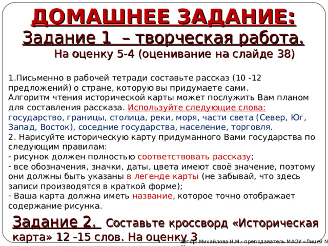 ДОМАШНЕЕ ЗАДАНИЕ: Задание 1 – творческая работа.  На оценку 5-4 (оценивание на слайде 38) Письменно в рабочей тетради составьте рассказ (10 -12 предложений) о стране, которую вы придумаете сами. Алгоритм чтения исторической карты может послужить Вам планом для составления рассказа. Используйте следующие слова: государство, границы, столица, реки, моря, части света (Север, Юг, Запад, Восток), соседние государства, население, торговля. 2. Нарисуйте историческую карту придуманного Вами государства по следующим правилам:  рисунок должен полностью соответствовать рассказу ;  все обозначения, значки, даты, цвета имеют своё значение, поэтому они должны быть указаны в легенде карты (не забывай, что здесь записи производятся в краткой форме);  Ваша карта должна иметь название , которое точно отображает содержание рисунка. Задание 2.  Составьте кроссворд «Историческая карта» 12 -15 слов. На оценку 3 Автор: Михайлова Н.М.- преподаватель МАОУ «Лицей № 21» 