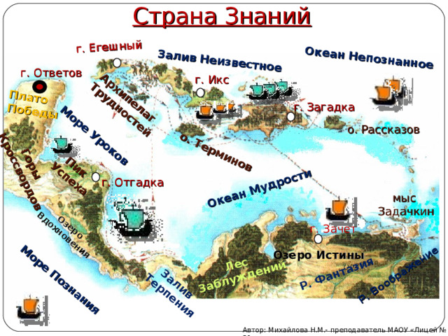 Страна Знаний Горы  Кроссвордов о. Терминов Архипелаг Трудностей Лес Заблуждений Море Познания Море Уроков Р. Фантазия Озеро Вдохновения Пик Успеха Залив Неизвестное Океан Мудрости Залив Терпения г. Егешный Океан Непознанное Р. Воображение Плато Победы г. Ответов г. Икс г. Загадка о. Рассказов г. Отгадка мыс Задачкин г. Зачет Озеро Истины Автор: Михайлова Н.М.- преподаватель МАОУ «Лицей № 21» 