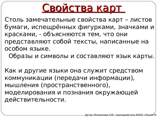 Свойства карт Столь замечательные свойства карт – листов бумаги, испещрённых фигурками, значками и красками, - объясняются тем, что они представляют собой тексты, написанные на особом языке.  Образы и символы и составляют язык карты. Как и другие языки она служит средством коммуникации (передачи информации), мышления (пространственного), моделирования и познания окружающей действительности. Автор: Михайлова Н.М.- преподаватель МАОУ «Лицей № 21» 