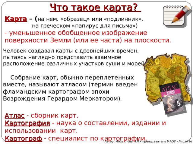 Что такое карта? Карта – ( на нем. «образец» или «подлинник»,  на греческом «папирус для письма»)  -  уменьшенное обобщенное изображение поверхности Земли (или ее части) на плоскости.  Человек создавал карты с древнейших времен, пытаясь наглядно представить взаимное расположение различных участков суши и морей.  Собрание карт, обычно переплетенных вместе, называют атласом (термин введен фламандским картографом эпохи Возрождения Герардом Меркатором). Атлас - сборник карт. Картография - наука о составлении, издании и использовании карт. Картограф - специалист по картографии. Автор: Михайлова Н.М.- преподаватель МАОУ «Лицей № 21» 