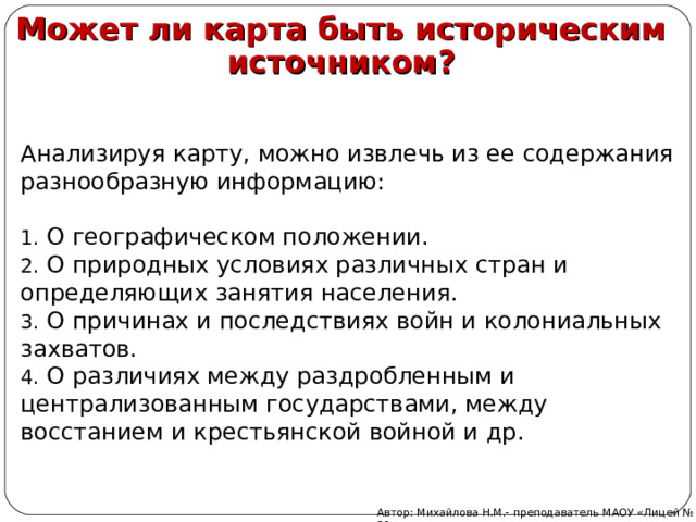 Может ли карта быть историческим источником? Анализируя карту, можно извлечь из ее содержания разнообразную информацию:  О географическом положении.  О природных условиях различных стран и определяющих занятия населения.  О причинах и последствиях войн и колониальных захватов.  О различиях между раздробленным и централизованным государствами, между восстанием и крестьянской войной и др. Автор: Михайлова Н.М.- преподаватель МАОУ «Лицей № 21» 